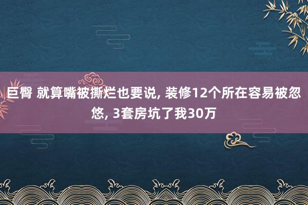巨臀 就算嘴被撕烂也要说， 装修12个所在容易被忽悠， 3套房坑了我30万