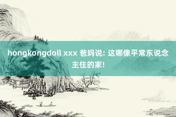 hongkongdoll xxx 爸妈说: 这哪像平常东说念主住的家!