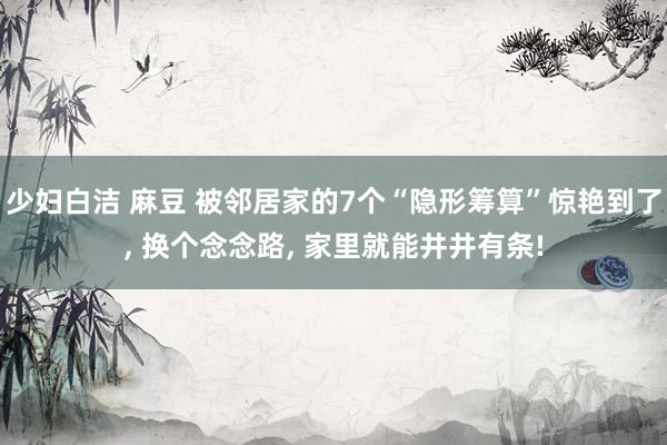 少妇白洁 麻豆 被邻居家的7个“隐形筹算”惊艳到了， 换个念念路， 家里就能井井有条!