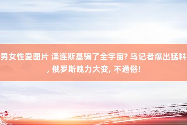 男女性爱图片 泽连斯基骗了全宇宙? 乌记者爆出猛料， 俄罗斯魄力大变， 不通俗!