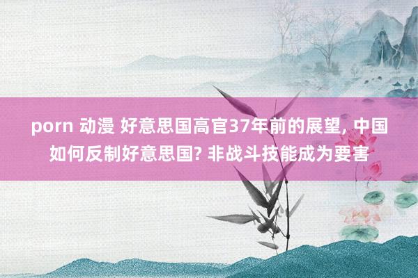 porn 动漫 好意思国高官37年前的展望， 中国如何反制好意思国? 非战斗技能成为要害