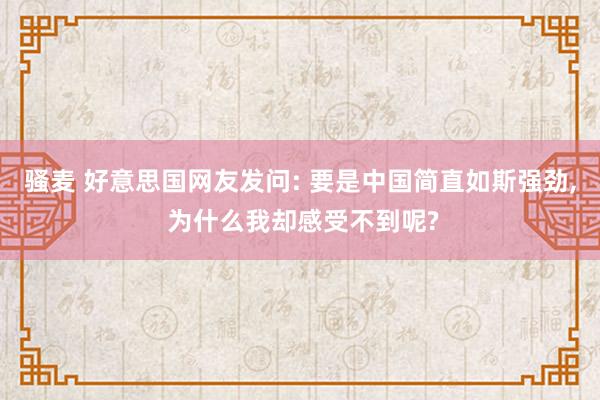 骚麦 好意思国网友发问: 要是中国简直如斯强劲， 为什么我却感受不到呢?
