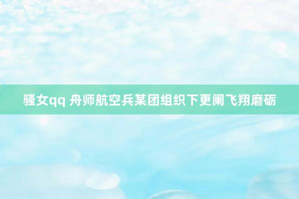 骚女qq 舟师航空兵某团组织下更阑飞翔磨砺