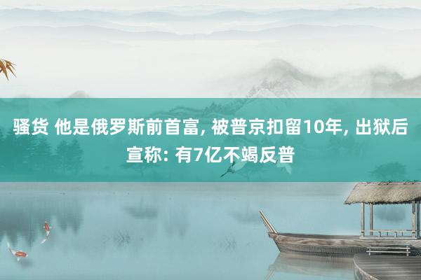 骚货 他是俄罗斯前首富， 被普京扣留10年， 出狱后宣称: 有7亿不竭反普