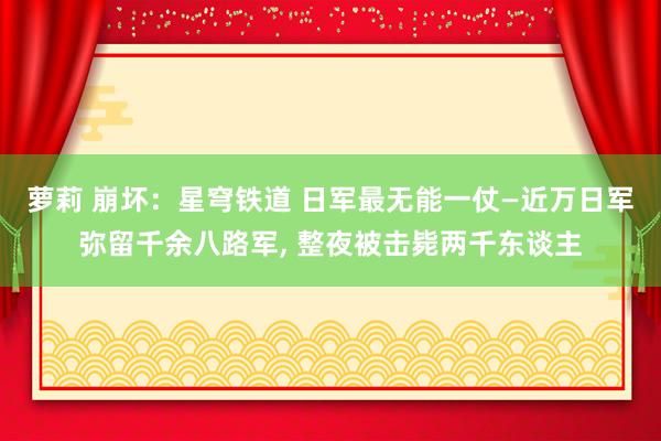 萝莉 崩坏：星穹铁道 日军最无能一仗—近万日军弥留千余八路军， 整夜被击毙两千东谈主