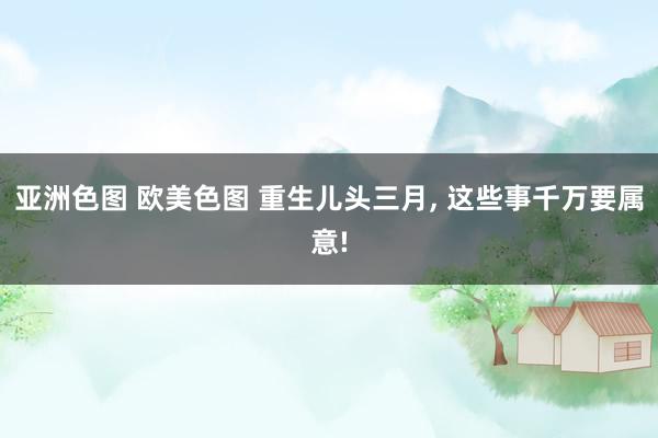 亚洲色图 欧美色图 重生儿头三月， 这些事千万要属意!
