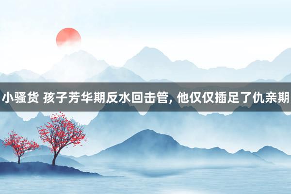 小骚货 孩子芳华期反水回击管， 他仅仅插足了仇亲期