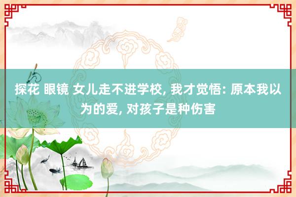 探花 眼镜 女儿走不进学校， 我才觉悟: 原本我以为的爱， 对孩子是种伤害