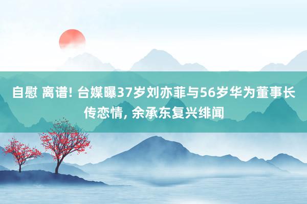 自慰 离谱! 台媒曝37岁刘亦菲与56岁华为董事长传恋情， 余承东复兴绯闻