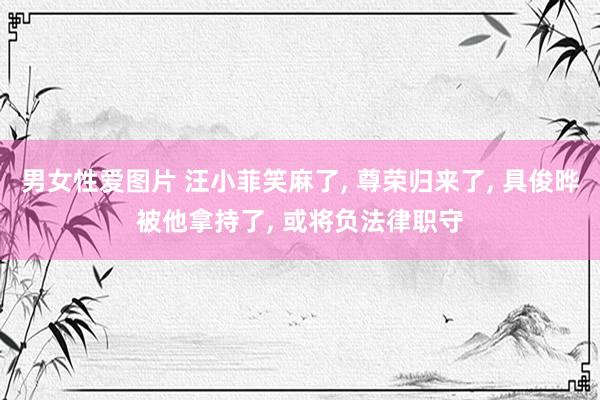 男女性爱图片 汪小菲笑麻了， 尊荣归来了， 具俊晔被他拿持了， 或将负法律职守