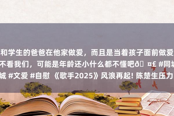 和学生的爸爸在他家做爱，而且是当着孩子面前做爱，太刺激了，孩子完全不看我们，可能是年龄还小什么都不懂吧🤣 #同城 #文爱 #自慰 《歌手2025》风浪再起! 陈楚生压力山大， 中途杀出程咬金?