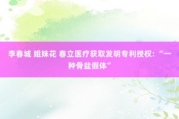 李春城 姐妹花 春立医疗获取发明专利授权: “一种骨盆假体”