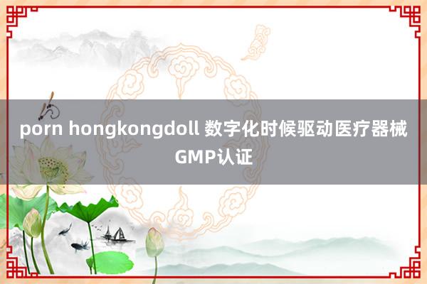 porn hongkongdoll 数字化时候驱动医疗器械GMP认证