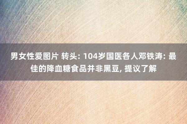 男女性爱图片 转头: 104岁国医各人邓铁涛: 最佳的降血糖食品并非黑豆， 提议了解