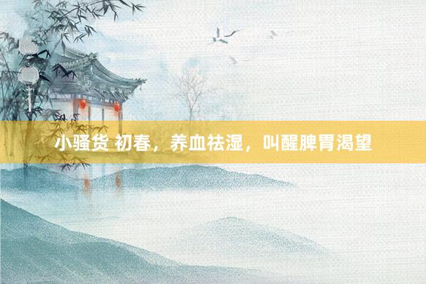 小骚货 初春，养血祛湿，叫醒脾胃渴望