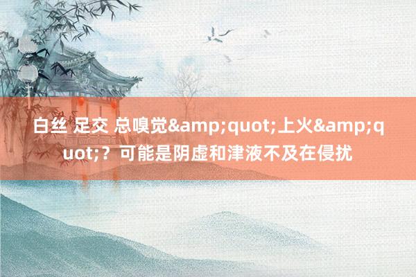 白丝 足交 总嗅觉&quot;上火&quot;？可能是阴虚和津液不及在侵扰