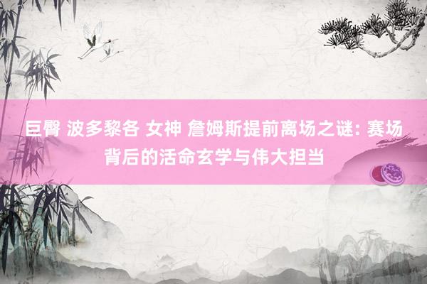 巨臀 波多黎各 女神 詹姆斯提前离场之谜: 赛场背后的活命玄学与伟大担当