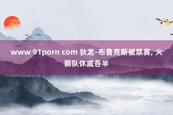 www 91porn com 狄龙-布鲁克斯被禁赛， 火箭队休戚各半