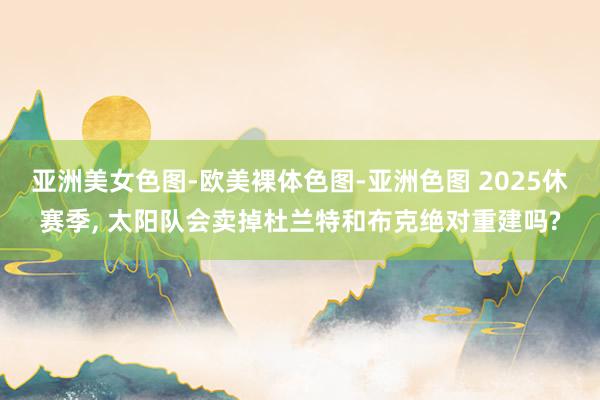 亚洲美女色图-欧美裸体色图-亚洲色图 2025休赛季， 太阳队会卖掉杜兰特和布克绝对重建吗?