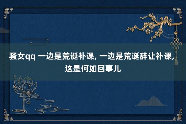骚女qq 一边是荒诞补课， 一边是荒诞辞让补课， 这是何如回事儿