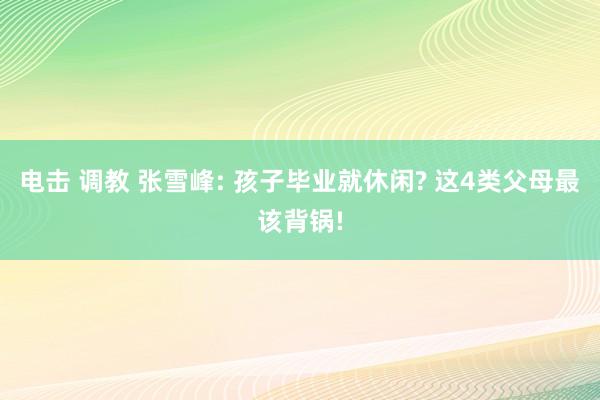 电击 调教 张雪峰: 孩子毕业就休闲? 这4类父母最该背锅!