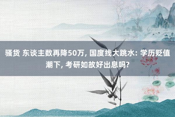 骚货 东谈主数再降50万， 国度线大跳水: 学历贬值潮下， 考研如故好出息吗?