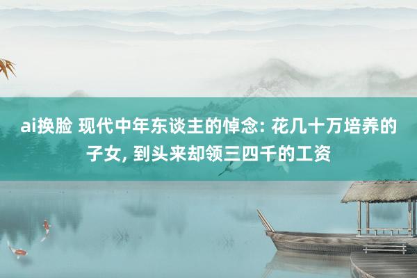 ai换脸 现代中年东谈主的悼念: 花几十万培养的子女， 到头来却领三四千的工资