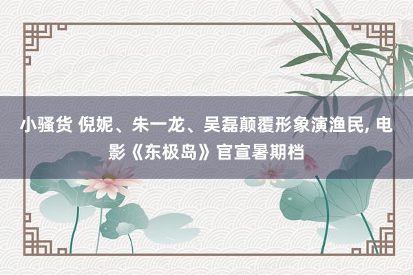 小骚货 倪妮、朱一龙、吴磊颠覆形象演渔民， 电影《东极岛》官宣暑期档