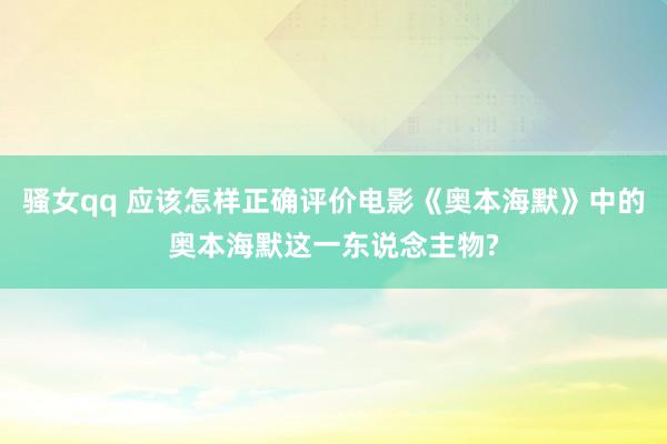 骚女qq 应该怎样正确评价电影《奥本海默》中的奥本海默这一东说念主物?