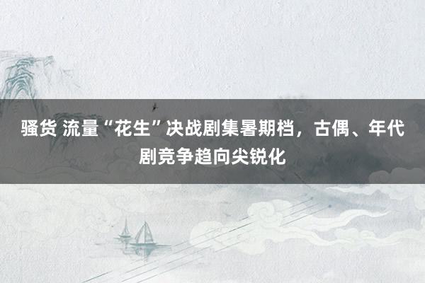 骚货 流量“花生”决战剧集暑期档，古偶、年代剧竞争趋向尖锐化