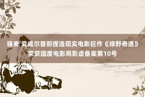 骚麦 爱威尔首部捏造现实电影巨作《绿野奇遇》荣获国度电影局影虚备案第10号