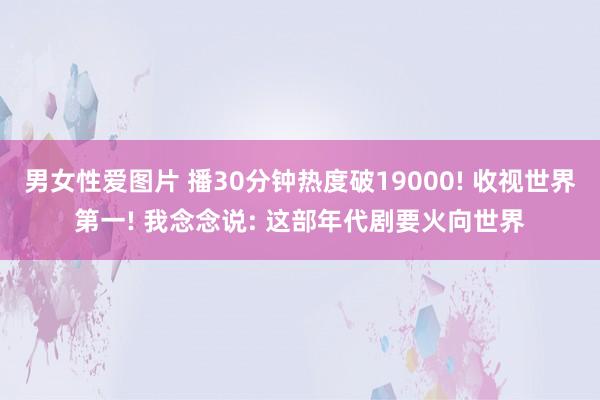 男女性爱图片 播30分钟热度破19000! 收视世界第一! 我念念说: 这部年代剧要火向世界