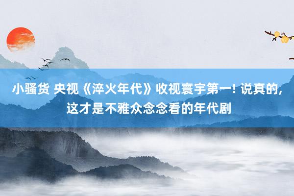 小骚货 央视《淬火年代》收视寰宇第一! 说真的， 这才是不雅众念念看的年代剧