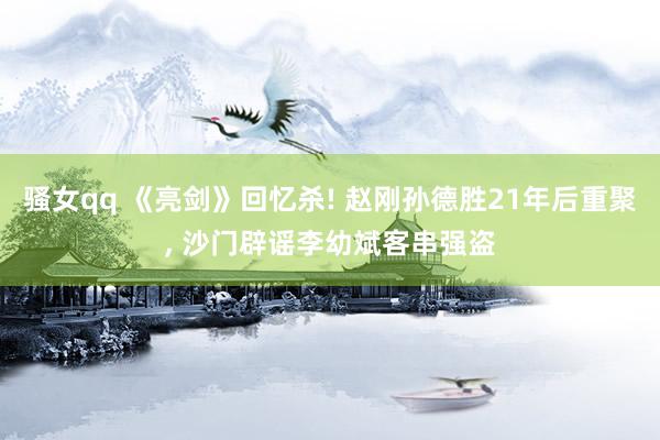 骚女qq 《亮剑》回忆杀! 赵刚孙德胜21年后重聚， 沙门辟谣李幼斌客串强盗