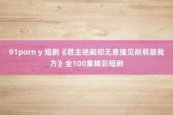 91porn y 短剧《君主绝嗣却无意撞见削弱版我方》全100集精彩短剧